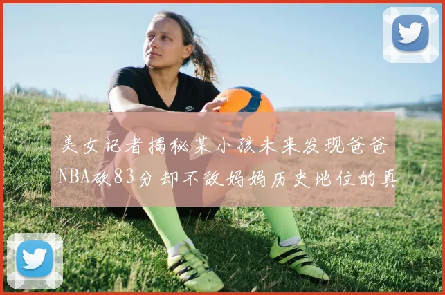 美女记者揭秘某小孩未来发现爸爸NBA砍83分却不敌妈妈历史地位的真相