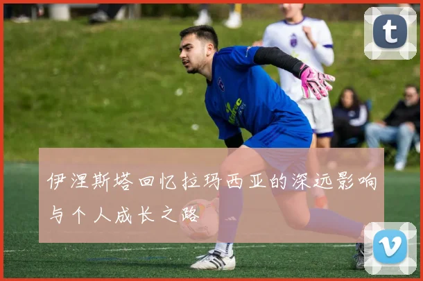 伊涅斯塔回忆拉玛西亚的深远影响与个人成长之路