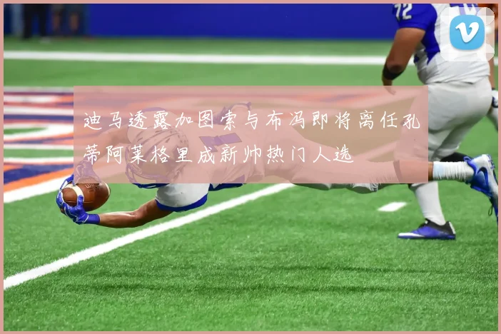 迪马透露加图索与布冯即将离任孔蒂阿莱格里成新帅热门人选