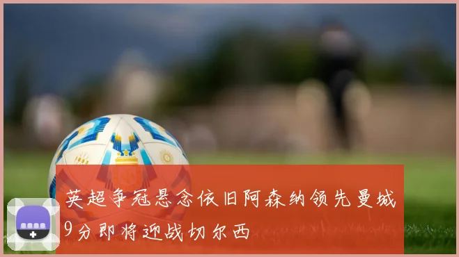 英超争冠悬念依旧阿森纳领先曼城9分即将迎战切尔西