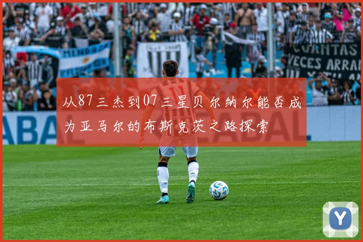 从87三杰到07三星贝尔纳尔能否成为亚马尔的布斯克茨之路探索