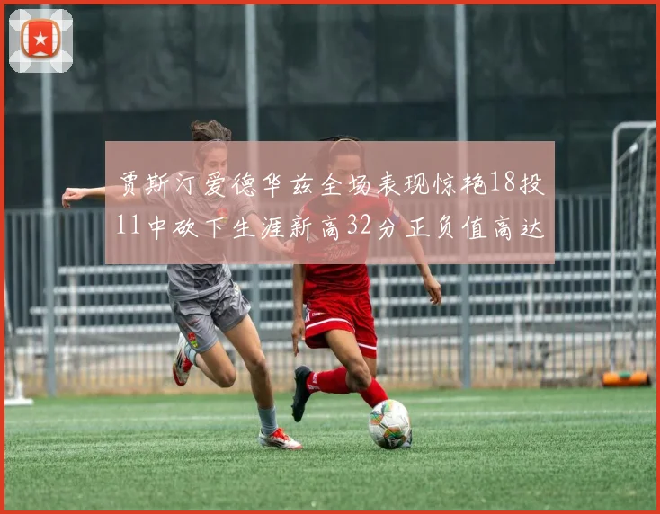 贾斯汀爱德华兹全场表现惊艳18投11中砍下生涯新高32分正负值高达47