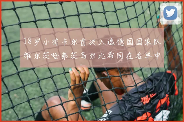 18岁小将卡尔首次入选德国国家队维尔茨哈弗茨乌尔比希同在名单中
