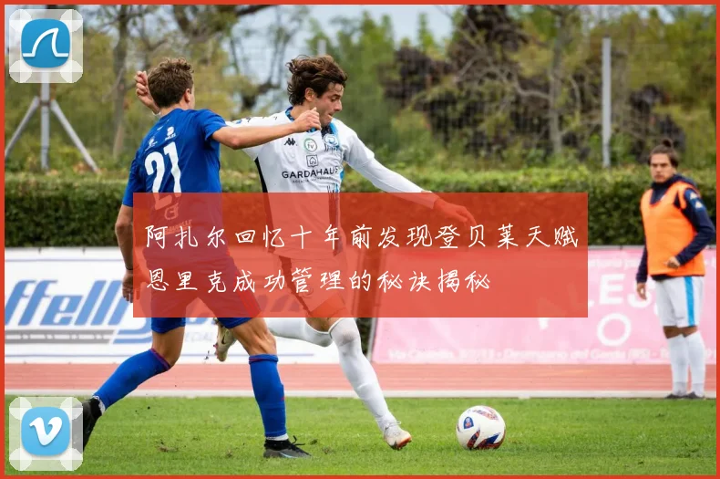 阿扎尔回忆十年前发现登贝莱天赋恩里克成功管理的秘诀揭秘