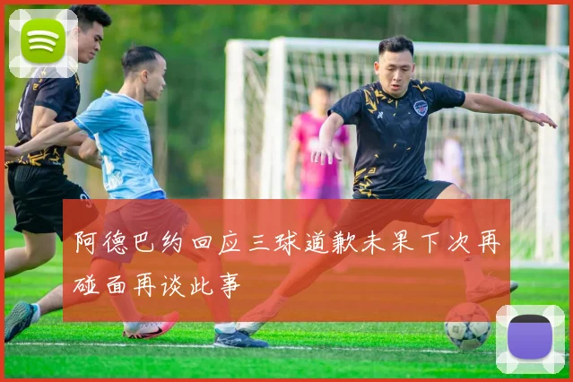 阿德巴约回应三球道歉未果下次再碰面再谈此事