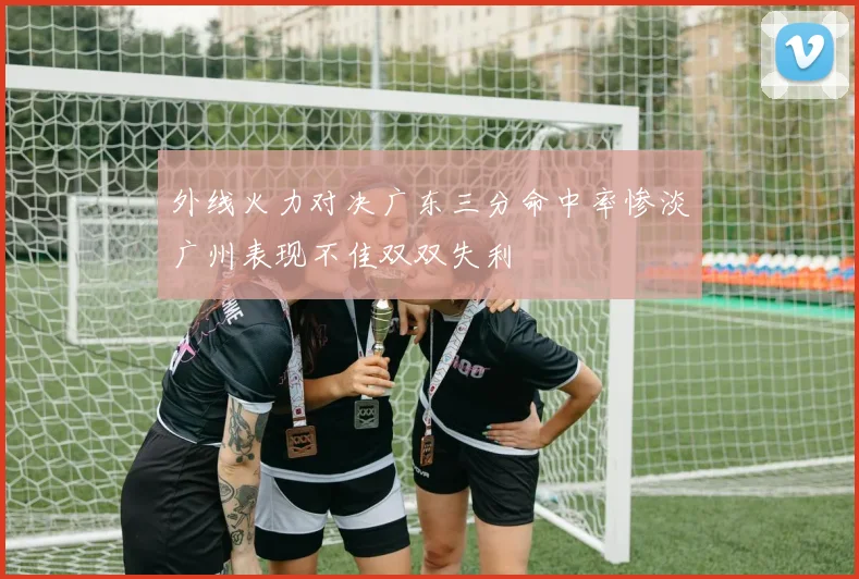 外线火力对决广东三分命中率惨淡广州表现不佳双双失利