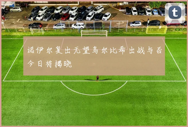 诺伊尔复出无望乌尔比希出战与否今日将揭晓