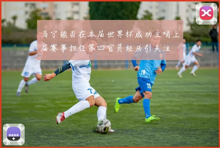 马宁能否在本届世界杯成功主哨上届赛事担任第四官员经历引关注