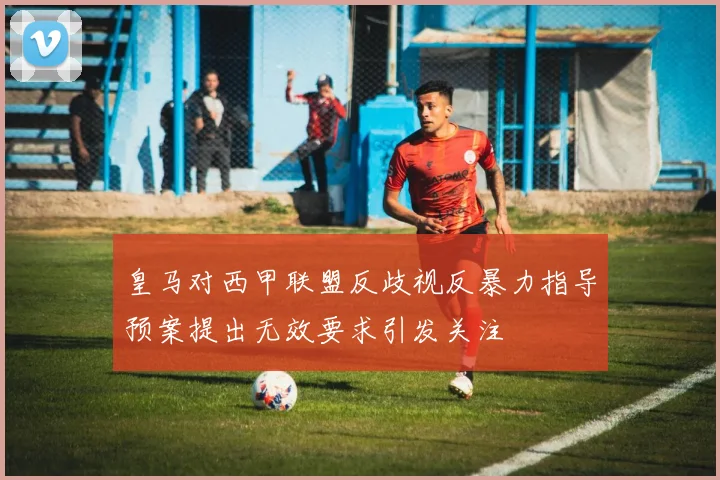 皇马对西甲联盟反歧视反暴力指导预案提出无效要求引发关注
