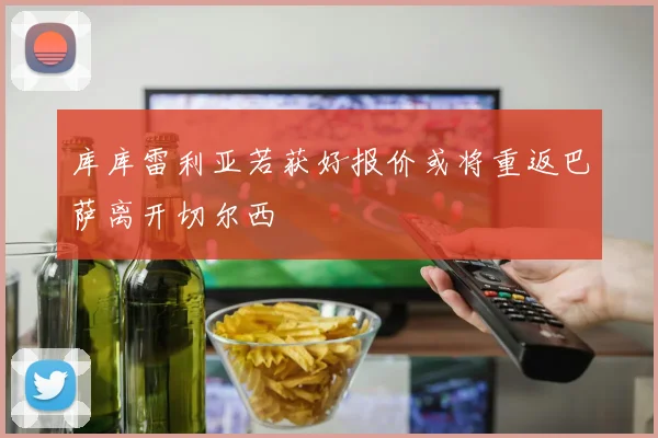 库库雷利亚若获好报价或将重返巴萨离开切尔西
